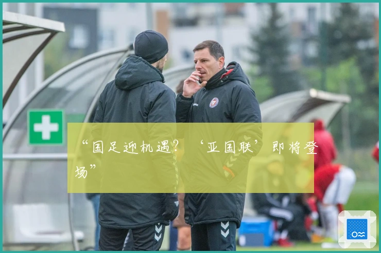 “国足迎机遇？‘亚国联’即将登场”