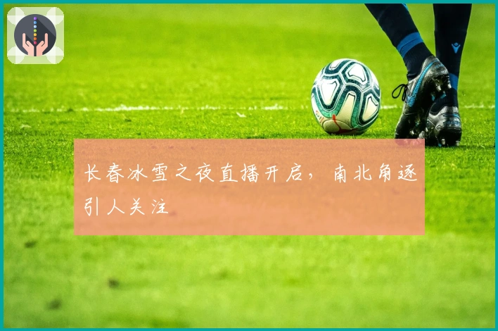 长春冰雪之夜直播开启，南北角逐引人关注