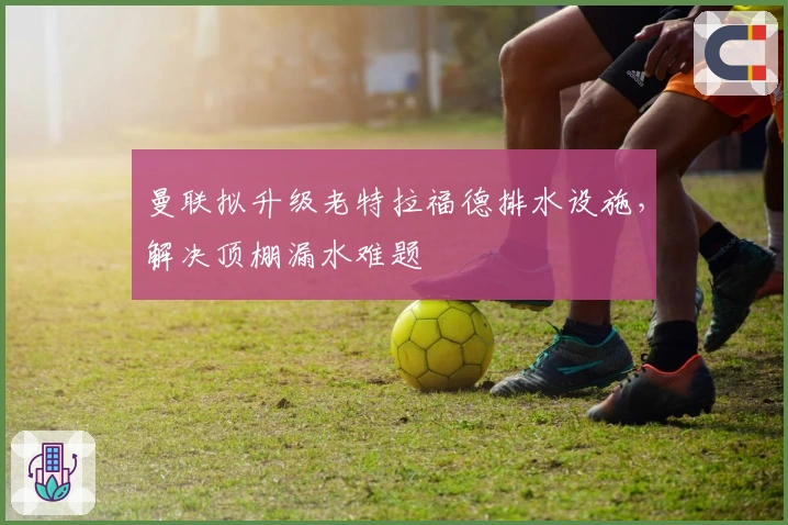 曼联拟升级老特拉福德排水设施，解决顶棚漏水难题