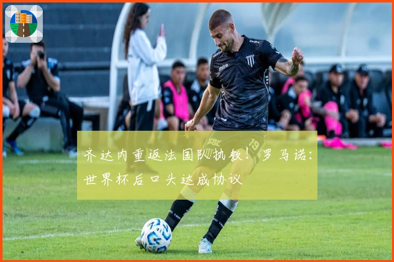 齐达内重返法国队执教！罗马诺：世界杯后口头达成协议