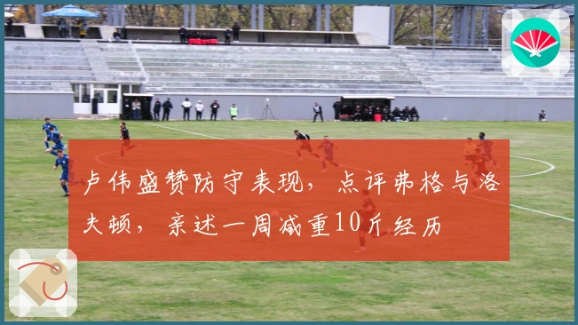 卢伟盛赞防守表现，点评弗格与洛夫顿，亲述一周减重10斤经历