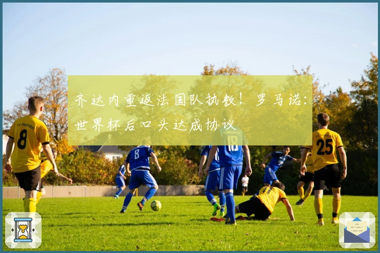 齐达内重返法国队执教！罗马诺：世界杯后口头达成协议