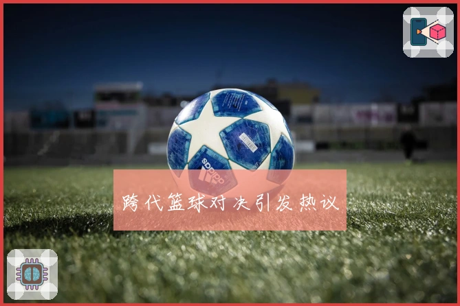 跨代篮球对决引发热议