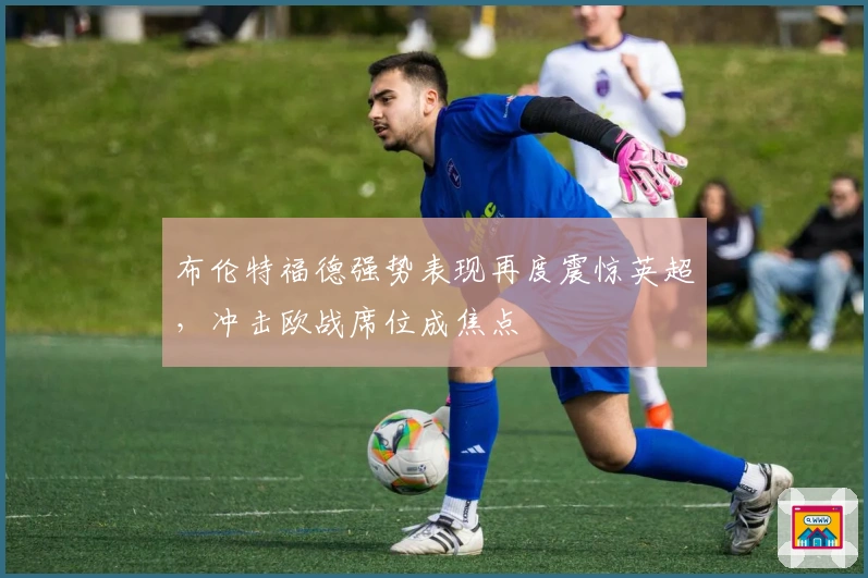 布伦特福德强势表现再度震惊英超，冲击欧战席位成焦点