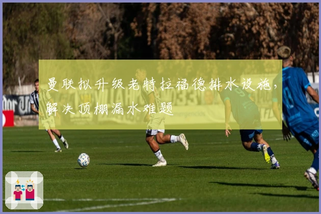 曼联拟升级老特拉福德排水设施，解决顶棚漏水难题