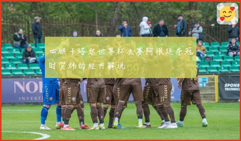 回顾卡塔尔世界杯决赛阿根廷夺冠时贺炜的经典解说