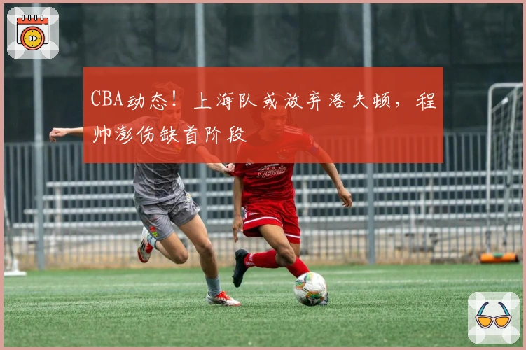CBA动态！上海队或放弃洛夫顿，程帅澎伤缺首阶段