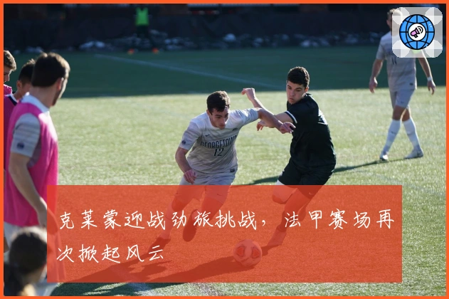 克莱蒙迎战劲旅挑战，法甲赛场再次掀起风云