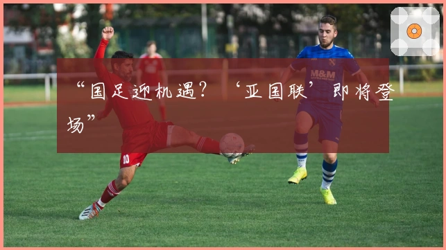 “国足迎机遇？‘亚国联’即将登场”