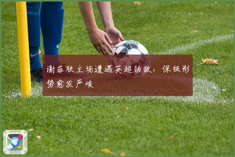 谢菲联主场遭遇英超劲敌，保级形势愈发严峻